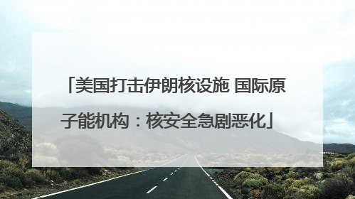 美国打击伊朗核设施 国际原子能机构：核安全急剧恶化